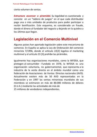 Network Marketing por César Quintanilla


 cierto volumen de ventas.

 Estructura ascensor o piramidal. Su legalidad es cuestionada y
 consiste en un "tablero de juegos" en el que cada distribuidor
 paga una o más unidades de productos para poder participar o
 recibir bonificación. Este esquema, es considerado un fraude,
 dando el dinero al fundador del negocio y dejando en la quiebra a
 los últimos que llegan.

 Legislación en el Comercio Multinivel
 Algunos países han aportado legislación sobre este mecanismo de
 comercio. En España se aplica la Ley de Ordenación del comercio
 minorista 7/1996, donde el artículo 22[2] legaliza el marketing
 multinivel y el artículo 23 [3] prohíbe las pirámides.

 Igualmente hay organizaciones mundiales, como la WFDSA, que
 protegen al consumidor - Fundada en 1978, la WFDSA es una
 organización voluntaria, no gubernamental, que representa a la
 industria de la venta directa en el ámbito mundial como una
 federación de Asociaciones de Ventas Directas nacionales (AVD).
 Actualmente existen más de 50 AVD representadas en la
 Federación y en 1997 las ventas minoristas mundiales de sus
 miembros se estimaron en más de 80.000 millones de dólares
 (E.U.A.) mediante las actividades de más de
 25 millones de vendedores independientes.




                                                     Network Marketing
 