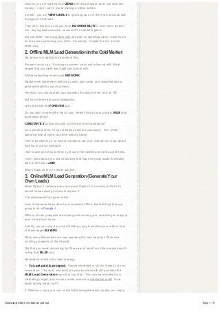 Second, you are starting from ZERO with this prospect (and I use that term
               loosely).  I don’t care if you’re making a million dollars

               a week…you are VERY LIKELY to get hung up on in the first 6 seconds with
               this type of blind lead.

               They don’t know you and you have NO CREDIBILITY in their eyes.  Bottom 
               line:  Buying leads will work, because it’s a numbers game.

               But you better have very thick skin and plan on spending many, many hours
               on the phone perfecting your skills.  Personally, I’m glad there is a much
               better way.

               2.  Offline MLM Lead Generation in the Cold Market
               My advice is to definitely do some of this.

               Prospect as you go.  Exchange business cards and follow-up with sharp
               people that you meet and might like to work with.

               Attend networking events and NETWORK.

               Maybe even experiment with drop cards, post cards, and classified ads to
               generate leads for your business.

               Honestly, you can operate your business this way forever, and do OK.

               But for me there are some drawbacks.

               Let’s start with the FOREVER part…

               Do you want to spend the rest of your life with this as your primary MLM lead
               generation tactic?

               CONSTANTLY putting yourself out there in the marketplace?

               On a personal level, I enjoy attending events occasionally.  But I prefer 
               spending time at home, and time with my family.

               I like to be able to go on several vacations per year, and am not crazy about
               sticking to a strict schedule.

               I like to pick and choose when I get out in the market and meet up with folks.

               I don’t know about you, but networking that way every day would eventually
               start to feel like a JOB!

               Which leads us to my chosen solution…

               3.  Online MLM Lead Generation (Generate Your 
               Own Leads)
               While Option 2 certainly has some merit, Option 3 is so obvious that’s it’s
               almost embarrassing to have to explain it.

               The whole world has gone online.

               Even if someone hears about your business offline, the first thing they are
               going to do is Google it.

               Millions of new prospects are coming online every year, searching for ways to
               earn money from home.

               Frankly, you’re crazy if you aren’t finding a way to position your offer in front
               of these eager BUYERS.

               Many savvy Networkers are now spending the vast majority of their time
               locating prospects on the internet.

               Not that you need convincing, but there are at least four other reasons worth
               noting that MLM Lead

               Generation online is the best strategy.

               1.  You get paid to prospect.  People interested in MLM will seek out your 
               information.  The ones who don’t join your business will still purchase the
               MLM Lead Generation tools that you offer.  This income will offset your 
               marketing budget, and in many cases produce a substantial profit!  Sure 
               beats buying leads, huh?

               2. When you have your own online MLM lead generation system, you enjoy



Generated with www.html-to-pdf.net                                                                 Page 3 / 6
 