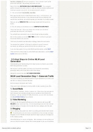 INSTANT CREDIBILITY with your prospects.  If you choose to pick up the 
               phone and call them, they already know who you are.

               Most of the time, NO PHONE CALLS ARE NECESSARY.  Your prospect 
               gathers enough information online to make an informed decision without ever
               needing to speak to you at all.  An occasional email is about it.

               3.  You can prospect ANYWHERE, ANYTIME.

               Most opportunities have a Global Reach these days.  In the old days, you 
               would dream that someone in your downline would know somebody, who
               would know somebody, who would explode your business in a foreign market.

               Now you can go DIRECTLY TO every foreign market with the push of a
               button.

               4. You can setup your business to run on COMPLETE AUTO-PILOT.

               This is the best part.  Once you master this concept, your business 
               practically becomes set it, and forget it.

               You will still have some work to do, to keep things running smoothly.

               But in many cases you do work ONE TIME and then continue to get paid
               from those efforts over and over.

               That’s why this MLM Lead Generation strategy makes the most sense.

               You handle the “problem” of having to continue to recruit to remain
               successful, by setting up systems that do the recruiting for you.

               I use a turnkey system for my online MLM Lead Generation called MLSP.

               There are three critical steps to online MLM Lead Generation, and the MLSP
               System takes care of all three.

                

                3 Critical Steps to Online MLM Lead 
               Generation
               Understanding and implementing this 3 step formula is critical to your online
               MLM lead generation success.

               Not only do I use this system, but every one I know who successfully
               generates leads online uses these same three steps.

               Attempt to reinvent the wheel AT YOUR OWN PERIL!

               MLM Lead Generation Step 1 -Generate Traffic
               Your goal in building your MLM Business is to get eyeballs on your offer, and
               ask them to make an informed decision.

               On the internet, that starts with Traffic.

               There are 4 main strategies for driving traffic to take a peak at your offer.

               1.  Social Media
               This includes, Facebook, Twitter, Linkedn, etc.  Often this is the best place to 
               start, because you probably already have an audience here (friends list,
               followers).  Like any method of Traffic Generation, you can dive very deeply 
               into Social Media Mastery if you choose.

               2.  Video Marketing
               Youtube is the 3rd highest trafficked site on the internet, with around 4
               BILLION videos viewed per day.  A lot of people begin and end their internet 
               searches today on Youtube, which is why this has a category all of its own.

               3.  Blogging
               You’re reading a blog right now, which is a pretty good indicator that it works
                   .  Something like one out of every six websites on the net today are blogs.  
               Blogging is one of fastest and least expensive ways to get your message out
               to the masses quickly.

               Article Marketing is a cousin to blogging.  Both strategies involve putting your 
               voice out into the market to attract like-minded people to join you in business.




Generated with www.html-to-pdf.net                                                                 Page 4 / 6
 