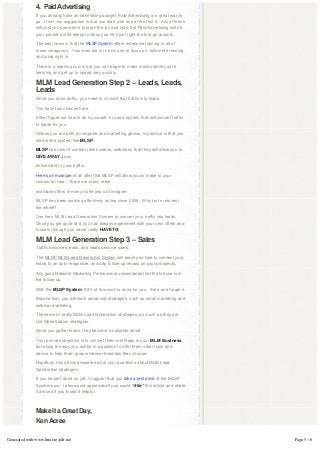 4.  Paid Advertising
               If you already have an advertising budget, Paid Advertising is a great way to
               go.  If not, my suggestion is that you start with one of the first 3.  Any of these 
               will cost you some time to learn the ins and outs, but Paid Advertising will hit
               your pocket a little deeper unless you hit it just right the first go around.

               The best news is that the MLSP System offers extensive training in all of
               these categories.  Your best bet is to pick one to focus on, follow the training 
               and jump right in.

               There is a learning curve, but you can begin to make money while you’re
               learning and get up to speed very quickly.

               MLM Lead Generation Step 2 – Leads, Leads,
               Leads
               Once you drive traffic, you need to convert that traffic into leads.

               You have two choices here.

               Either figure out how to do it yourself, or use a system that will convert traffic
               to leads for you.

               Unless you are both a computer and marketing genius, my advice is that you
               start with a system like MLSP.

               MLSP has tons of content (think videos, webinars) that they will allow you to
               GIVE AWAY as an

               enticement to your traffic.

               Here’s an example of an offer that MLSP will allow you to make to your
               visitors for free.  There are many other

               available offers in every niche you can imagine.

               MLSP has been working effectively online since 2008.  Why try to reinvent 
               the wheel?

               Use their MLM Lead Generation System to convert your traffic into leads.  
               Once you get good at it, you can always experiment with your own offers and
               funnels (though you never really HAVE TO).

               MLM Lead Generation Step 3 – Sales
               Traffic becomes leads, and leads become sales.

               The MLSP MLM Lead Generation System will teach you how to connect your
               leads to an auto-responder, and drip follow-up emails on your prospects.

               Any good Network Marketing Professional understands that the fortune is in
               the follow-up.

               With the MLSP System, 90% of this work is done for you.  Set it and forget it.

               Beyond that, you will learn advanced strategies, such as email marketing and
               webinar marketing.

               These aren’t really MLM Lead Generation strategies, as much as they are
               List Monetization strategies.

               Once you gather leads, they become a valuable asset.

               Your primary objective is to convert them into Reps in your MLM Business,
               but along the way you will be in a position to offer them other tools and
               advice to help them grow whatever business they choose.

               Hopefully, this article answered all of your questions about MLM Lead
               Generation strategies.

               If you haven’t done so yet, I suggest that you take a test drive of the MLSP
               System now.  I also would appreciate if you would “like” this article and share
               it around if you found it helpful.

                

               Make it a Great Day,
               Ken Acree

Generated with www.html-to-pdf.net                                                                    Page 5 / 6
 
