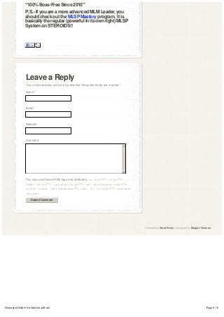 “100% Boss-Free Since 2010″
               P.S.- If you are a more advanced MLM Leader, you
               should check out the MLSP Mastery program.  It is 
               basically the regular (powerful in its own right) MLSP
               System on STEROIDS!!
                

                

                   Like   5




               Leave a Reply
               Your email address will not be published. Required fields are marked *

               Name *




               Email *




               Website




               Comment
                                                                                        5




                                                                                        6

               You may use these HTML tags and attributes: <a href="" title="">
               <abbr title=""> <acronym title=""> <b> <blockquote cite="">
               <cite> <code> <del datetime=""> <em> <i> <q cite=""> <strike>
               <strong>

                    Submit Comment




                                                                                            Powered by WordPress | Designed by Elegant Themes




Generated with www.html-to-pdf.net                                                                                                       Page 6 / 6
 