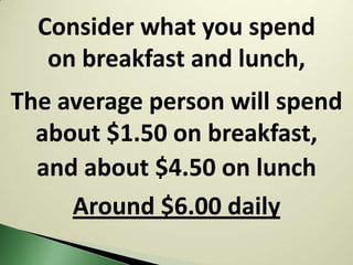 Consider what you spend
   on breakfast and lunch,
The average person will spend
  about $1.50 on breakfast,
  and about $4.50 on lunch
     Around $6.00 daily
 