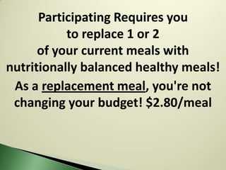 Participating Requires you
           to replace 1 or 2
      of your current meals with
nutritionally balanced healthy meals!
 As a replacement meal, you're not
 changing your budget! $2.80/meal
 