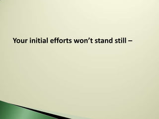 Your initial efforts won’t stand still –
 