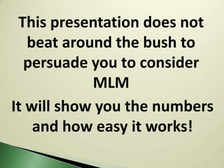 This presentation does not
   beat around the bush to
  persuade you to consider
            MLM
It will show you the numbers
    and how easy it works!
 