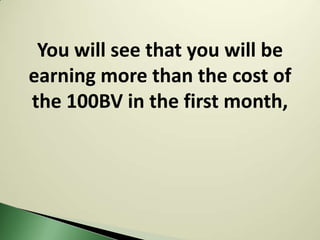You will see that you will be
earning more than the cost of
the 100BV in the first month,
 