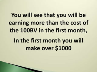 You will see that you will be
earning more than the cost of
the 100BV in the first month,
 In the first month you will
      make over $1000
 