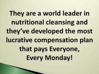They are a world leader in
  nutritional cleansing and
they’ve developed the most
lucrative compensation plan
     that pays Everyone,
       Every Monday!
 