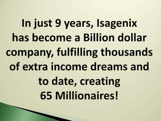 In just 9 years, Isagenix
 has become a Billion dollar
company, fulfilling thousands
 of extra income dreams and
        to date, creating
        65 Millionaires!
 