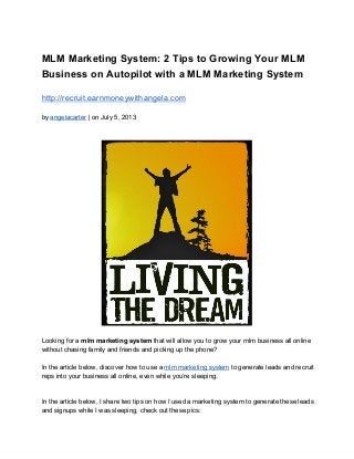 MLM Marketing System: 2 Tips to Growing Your MLM
Business on Autopilot with a MLM Marketing System
http://recruit.earnmoneywithangela.com
by angelacarter | on July 5, 2013
Looking for a mlm marketing system that will allow you to grow your mlm business all online
without chasing family and friends and picking up the phone?
In the article below, discover how to use a mlm marketing system to generate leads and recruit
reps into your business all online, even while you’re sleeping.
In the article below, I share two tips on how I used a marketing system to generate these leads
and signups while I was sleeping, check out these pics:
 