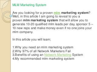 MLM Marketing System
Are you looking for a proven mlm marketing system?
Well, in this article I am going to reveal to you a
proven mlm marketing system that will allow you to
generate 10-20 qualified mlm leads per day, sponsor 5 –
10 new reps and make money even if no one joins your
mlm company.

In this article you will learn;
1.Why you need an mlm marketing system
2.Why 97% of all Network Marketers Fail
3.Benefits of using an Network Marketing System
4.My recommended mlm marketing system

 