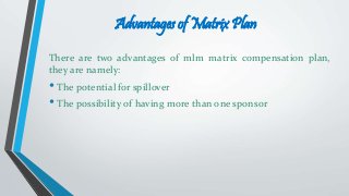 Advantages of Matrix Plan
There are two advantages of mlm matrix compensation plan,
they are namely:
• The potential for spillover
• The possibility of having more than one sponsor
 