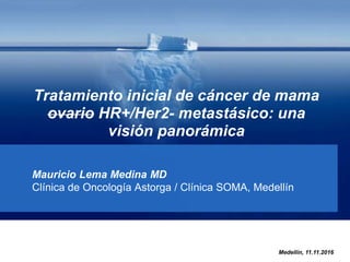 Tratamiento inicial de cáncer de mama
ovario HR+/Her2- metastásico: una
visión panorámica
Mauricio Lema Medina MD
Clínica de Oncología Astorga / Clínica SOMA, Medellín
Medellín, 11.11.2016
 