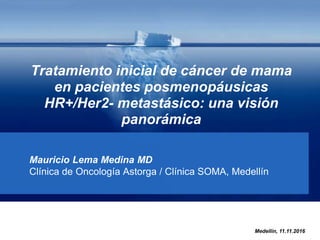 Tratamiento inicial de cáncer de mama
en pacientes posmenopáusicas
HR+/Her2- metastásico: una visión
panorámica
Mauricio Lema Medina MD
Clínica de Oncología Astorga / Clínica SOMA, Medellín
Medellín, 11.11.2016
 