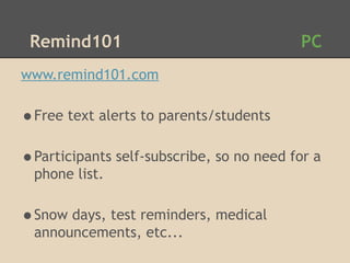 Remind101                                PC
www.remind101.com

•Free text alerts to parents/students
•Participants self-subscribe, so no need for a
  phone list.

•Snow days, test reminders, medical
  announcements, etc...
 