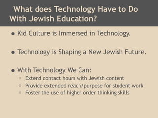 What does Technology Have to Do
With Jewish Education?

• Kid Culture is Immersed in Technology.
• Technology is Shaping a New Jewish Future.
• With Technology We Can:
  o   Extend contact hours with Jewish content
  o   Provide extended reach/purpose for student work
  o   Foster the use of higher order thinking skills
 