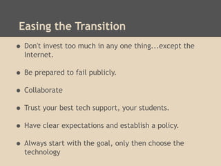 Easing the Transition
• Don't invest too much in any one thing...except the
  Internet.

• Be prepared to fail publicly.
• Collaborate
• Trust your best tech support, your students.
• Have clear expectations and establish a policy.
• Always start with the goal, only then choose the
  technology
 