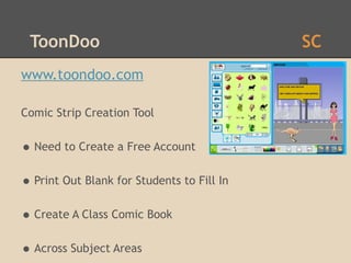 ToonDoo                                    SC
www.toondoo.com

Comic Strip Creation Tool


• Need to Create a Free Account
• Print Out Blank for Students to Fill In
• Create A Class Comic Book
• Across Subject Areas
 