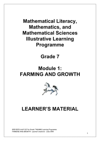Mathematical Literacy,
               Mathematics, and
            Mathematical Sciences
             Illustrative Learning
                  Programme

                                   Grade 7

               Module 1:
         FARMING AND GROWTH




           LEARNER’S MATERIAL


GDE/GICD draft ILP for Grade 7 MLMMS Learning Programme
FARMING AND GROWTH: Learner’s material - June 1999
                                                          1
 