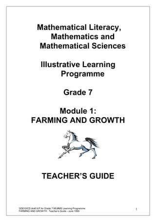 Mathematical Literacy,
                  Mathematics and
               Mathematical Sciences

                  Illustrative Learning
                         Programme

                                     Grade 7

                Module 1:
          FARMING AND GROWTH




                   TEACHER’S GUIDE


GDE/GICD draft ILP for Grade 7 MLMMS Learning Programme:   1
FARMING AND GROWTH: Teacher’s Guide - June 1999
 