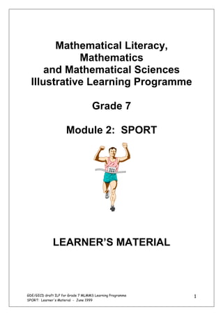 Mathematical Literacy,
             Mathematics
      and Mathematical Sciences
  Illustrative Learning Programme

                                   Grade 7

                     Module 2: SPORT




              LEARNER’S MATERIAL



GDE/GICD draft ILP for Grade 7 MLMMS Learning Programme   1
SPORT: Learner's Material - June 1999
 
