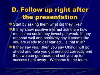 D. Follow up right after the presentation Start by asking them what did they like?  If they show positive interest ask them how much time could they invest per week. If they respond well and positively say it seems like you are ready to get started…is that true? If they say yes…then you say Okay, I will go ahead and help you get enrolled correctly and then we can go ahead and set you up for success right away…Welcome to the team. 