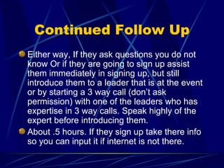 Continued Follow Up Either way, If they ask questions you do not know Or if they are going to sign up assist them immediately in signing up, but still introduce them to a leader that is at the event or by starting a 3 way call (don’t ask permission) with one of the leaders who has expertise in 3 way calls. Speak highly of the expert before introducing them. About .5 hours. If they sign up take there info so you can input it if internet is not there. 