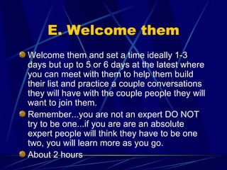E. Welcome them Welcome them and set a time ideally 1-3 days but up to 5 or 6 days at the latest where you can meet with them to help them build their list and practice a couple conversations they will have with the couple people they will want to join them. Remember...you are not an expert DO NOT try to be one...if you are are an absolute expert people will think they have to be one two, you will learn more as you go. About 2 hours 