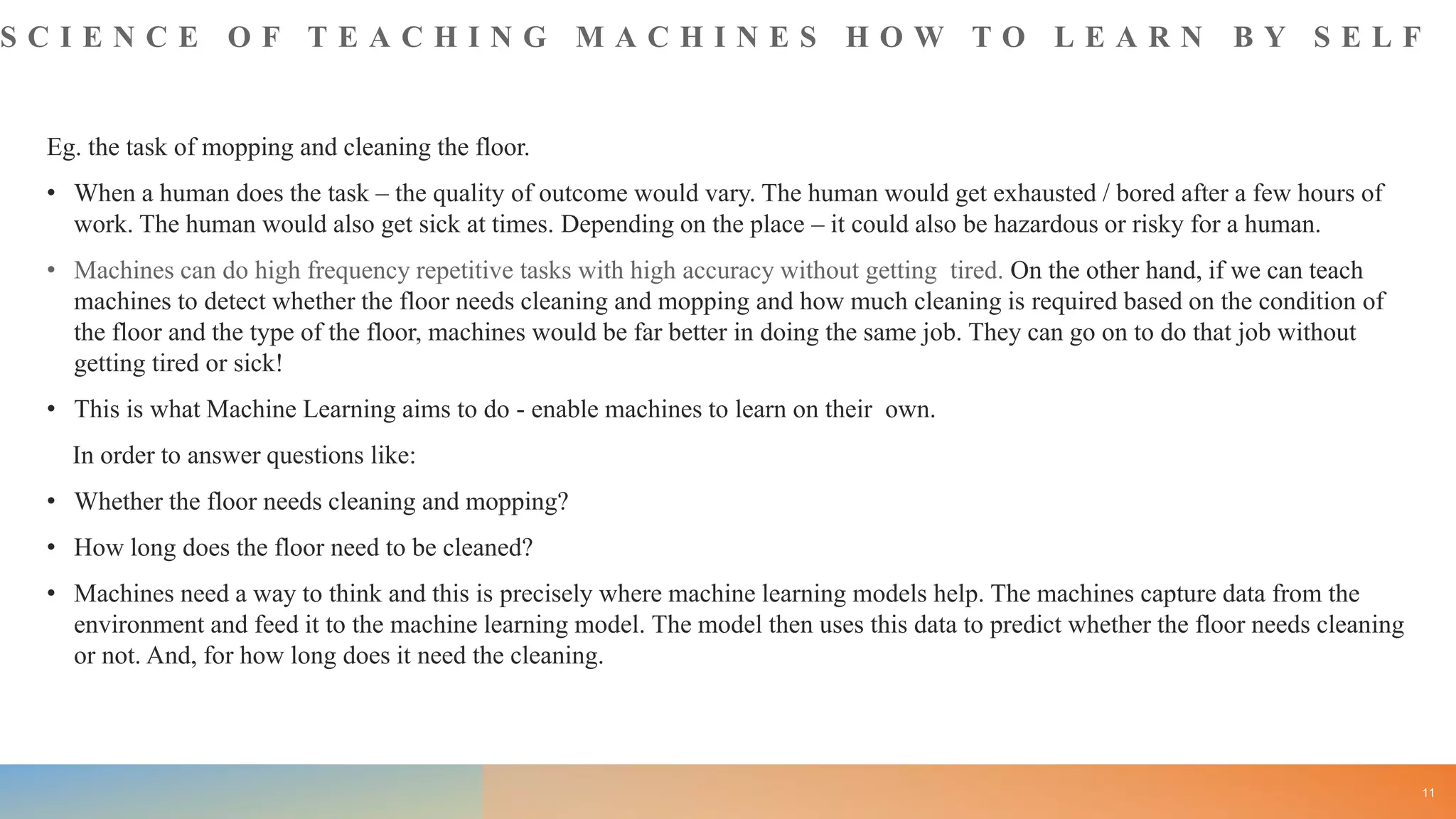 S C I E N C E O F T E A C H I N G M A C H I N E S H O W T O L E A R N B Y S E L F
Eg. the task of mopping and cleaning the floor.
• When a human does the task – the quality of outcome would vary. The human would get exhausted / bored after a few hours of
work. The human would also get sick at times. Depending on the place – it could also be hazardous or risky for a human.
• Machines can do high frequency repetitive tasks with high accuracy without getting tired. On the other hand, if we can teach
machines to detect whether the floor needs cleaning and mopping and how much cleaning is required based on the condition of
the floor and the type of the floor, machines would be far better in doing the same job. They can go on to do that job without
getting tired or sick!
• This is what Machine Learning aims to do - enable machines to learn on their own.
In order to answer questions like:
• Whether the floor needs cleaning and mopping?
• How long does the floor need to be cleaned?
• Machines need a way to think and this is precisely where machine learning models help. The machines capture data from the
environment and feed it to the machine learning model. The model then uses this data to predict whether the floor needs cleaning
or not. And, for how long does it need the cleaning.
11
 