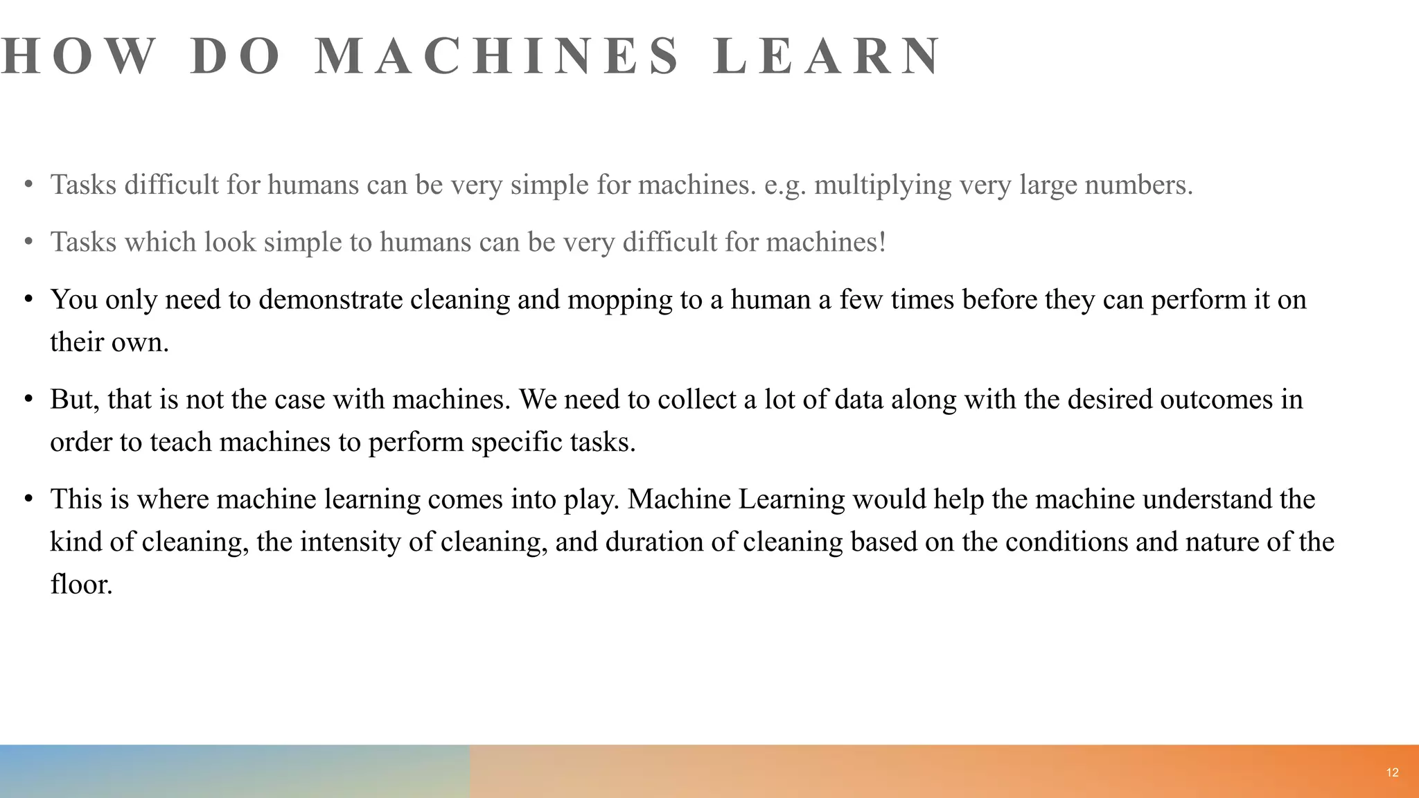H O W D O M A C H I N E S L E A R N
• Tasks difficult for humans can be very simple for machines. e.g. multiplying very large numbers.
• Tasks which look simple to humans can be very difficult for machines!
• You only need to demonstrate cleaning and mopping to a human a few times before they can perform it on
their own.
• But, that is not the case with machines. We need to collect a lot of data along with the desired outcomes in
order to teach machines to perform specific tasks.
• This is where machine learning comes into play. Machine Learning would help the machine understand the
kind of cleaning, the intensity of cleaning, and duration of cleaning based on the conditions and nature of the
floor.
12
 