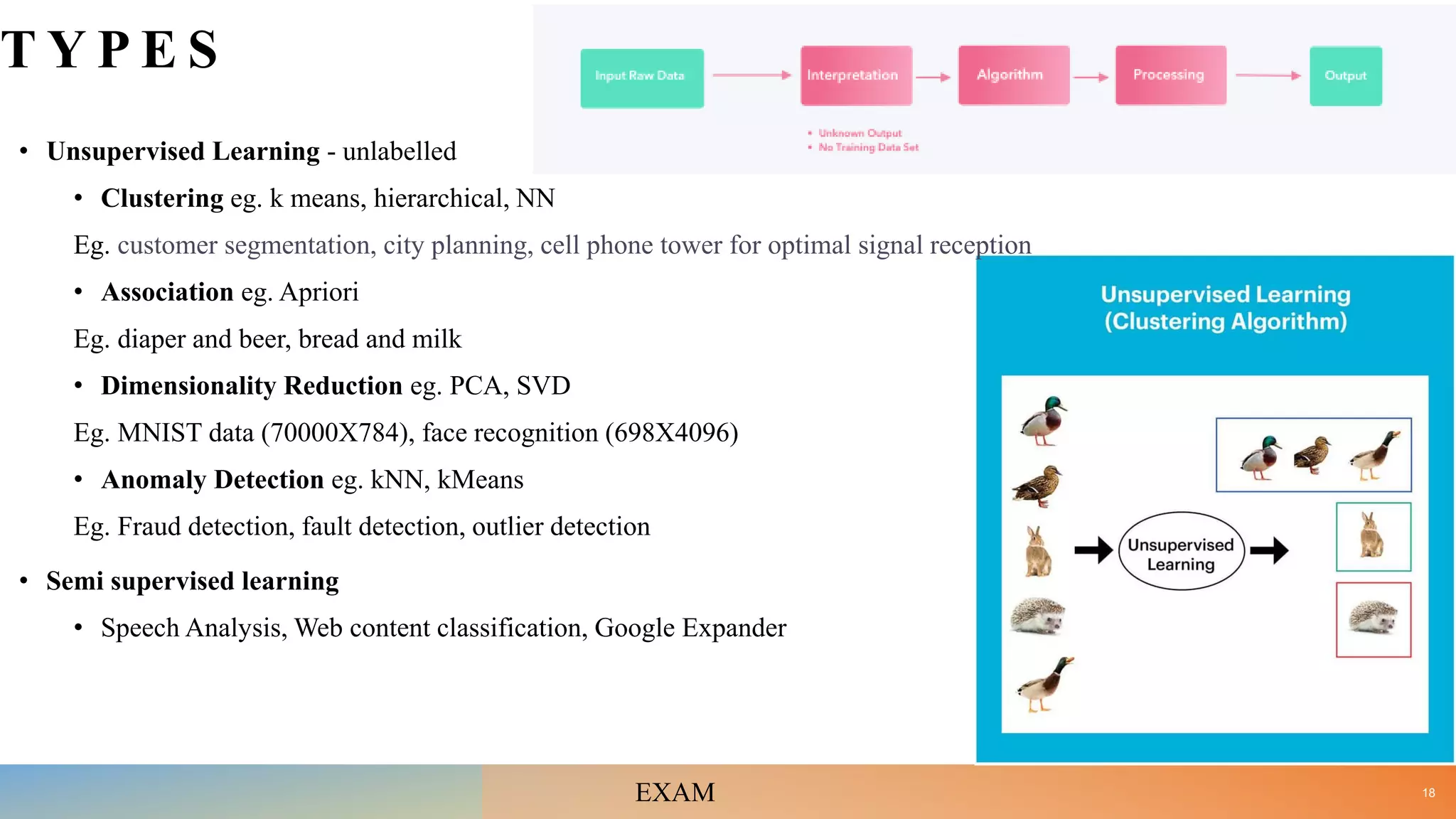 T Y P E S
• Unsupervised Learning - unlabelled
• Clustering eg. k means, hierarchical, NN
Eg. customer segmentation, city planning, cell phone tower for optimal signal reception
• Association eg. Apriori
Eg. diaper and beer, bread and milk
• Dimensionality Reduction eg. PCA, SVD
Eg. MNIST data (70000X784), face recognition (698X4096)
• Anomaly Detection eg. kNN, kMeans
Eg. Fraud detection, fault detection, outlier detection
• Semi supervised learning
• Speech Analysis, Web content classification, Google Expander
18
EXAM
 