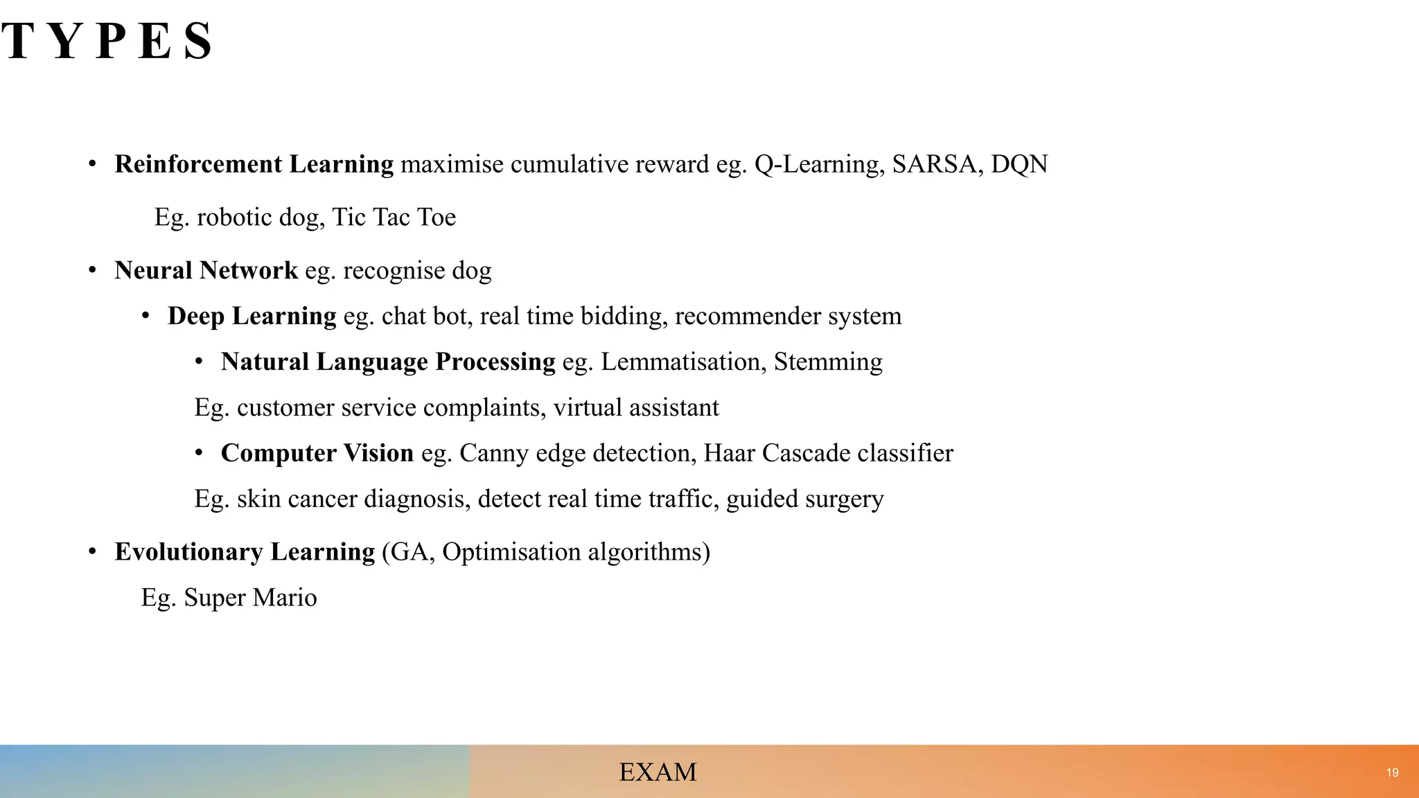 T Y P E S
• Reinforcement Learning maximise cumulative reward eg. Q-Learning, SARSA, DQN
Eg. robotic dog, Tic Tac Toe
• Neural Network eg. recognise dog
• Deep Learning eg. chat bot, real time bidding, recommender system
• Natural Language Processing eg. Lemmatisation, Stemming
Eg. customer service complaints, virtual assistant
• Computer Vision eg. Canny edge detection, Haar Cascade classifier
Eg. skin cancer diagnosis, detect real time traffic, guided surgery
• Evolutionary Learning (GA, Optimisation algorithms)
Eg. Super Mario
19
EXAM
 