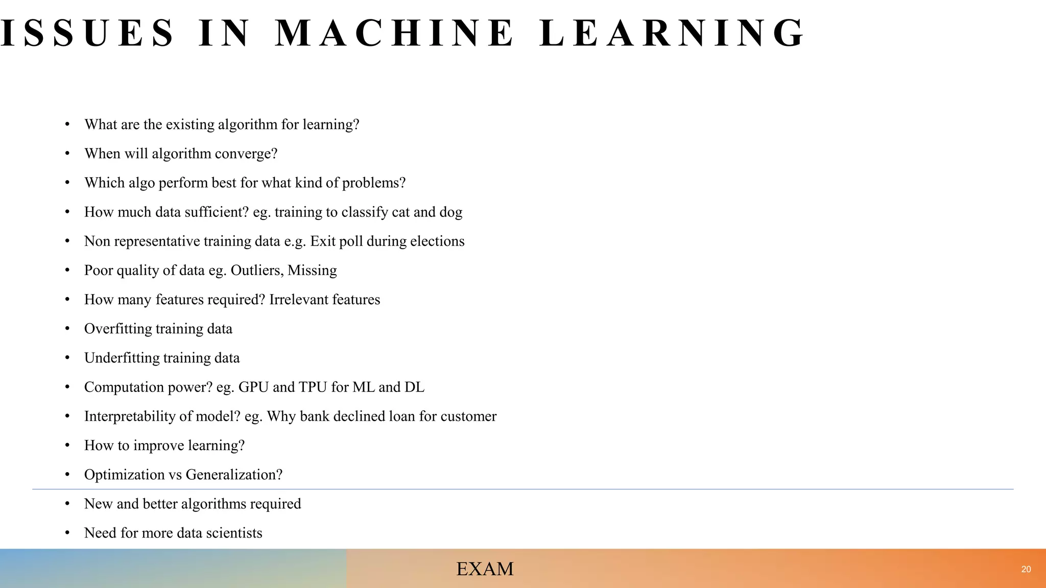 I S S U E S I N M A C H I N E L E A R N I N G
• What are the existing algorithm for learning?
• When will algorithm converge?
• Which algo perform best for what kind of problems?
• How much data sufficient? eg. training to classify cat and dog
• Non representative training data e.g. Exit poll during elections
• Poor quality of data eg. Outliers, Missing
• How many features required? Irrelevant features
• Overfitting training data
• Underfitting training data
• Computation power? eg. GPU and TPU for ML and DL
• Interpretability of model? eg. Why bank declined loan for customer
• How to improve learning?
• Optimization vs Generalization?
• New and better algorithms required
• Need for more data scientists
20
EXAM
 