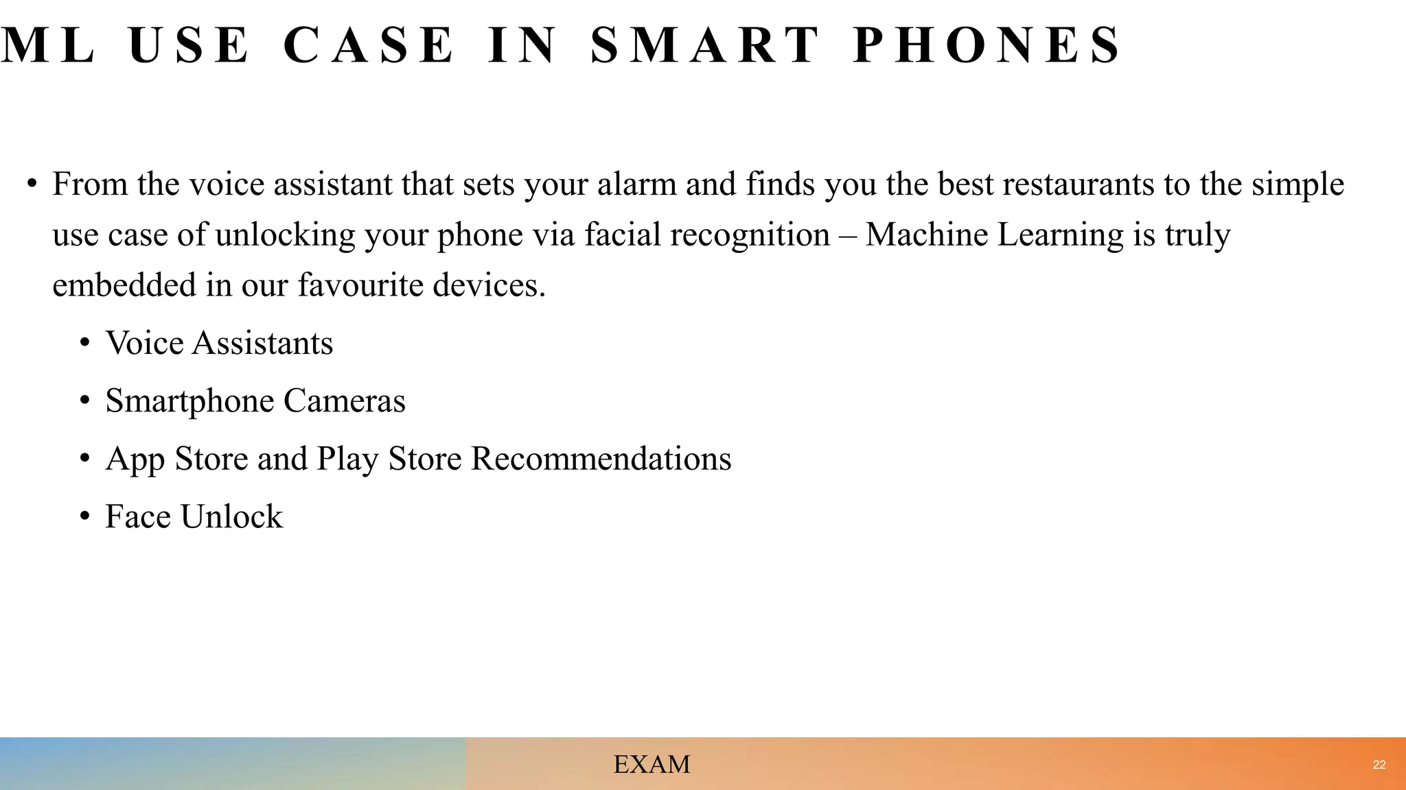 M L U S E C A S E I N S M A R T P H O N E S
• From the voice assistant that sets your alarm and finds you the best restaurants to the simple
use case of unlocking your phone via facial recognition – Machine Learning is truly
embedded in our favourite devices.
• Voice Assistants
• Smartphone Cameras
• App Store and Play Store Recommendations
• Face Unlock
22
EXAM
 