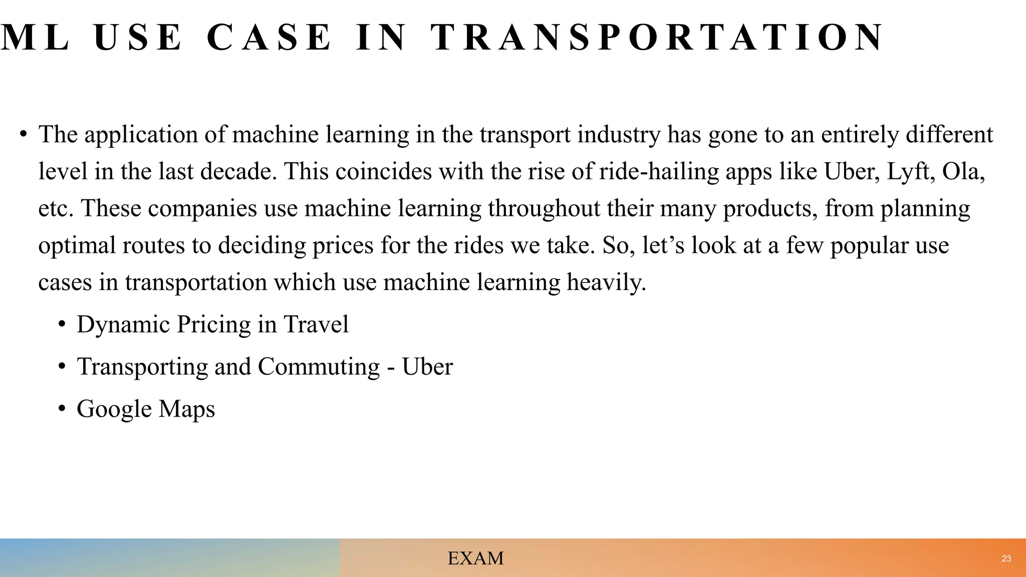 M L U S E C A S E I N T R A N S P O R TAT I O N
• The application of machine learning in the transport industry has gone to an entirely different
level in the last decade. This coincides with the rise of ride-hailing apps like Uber, Lyft, Ola,
etc. These companies use machine learning throughout their many products, from planning
optimal routes to deciding prices for the rides we take. So, let’s look at a few popular use
cases in transportation which use machine learning heavily.
• Dynamic Pricing in Travel
• Transporting and Commuting - Uber
• Google Maps
23
EXAM
 