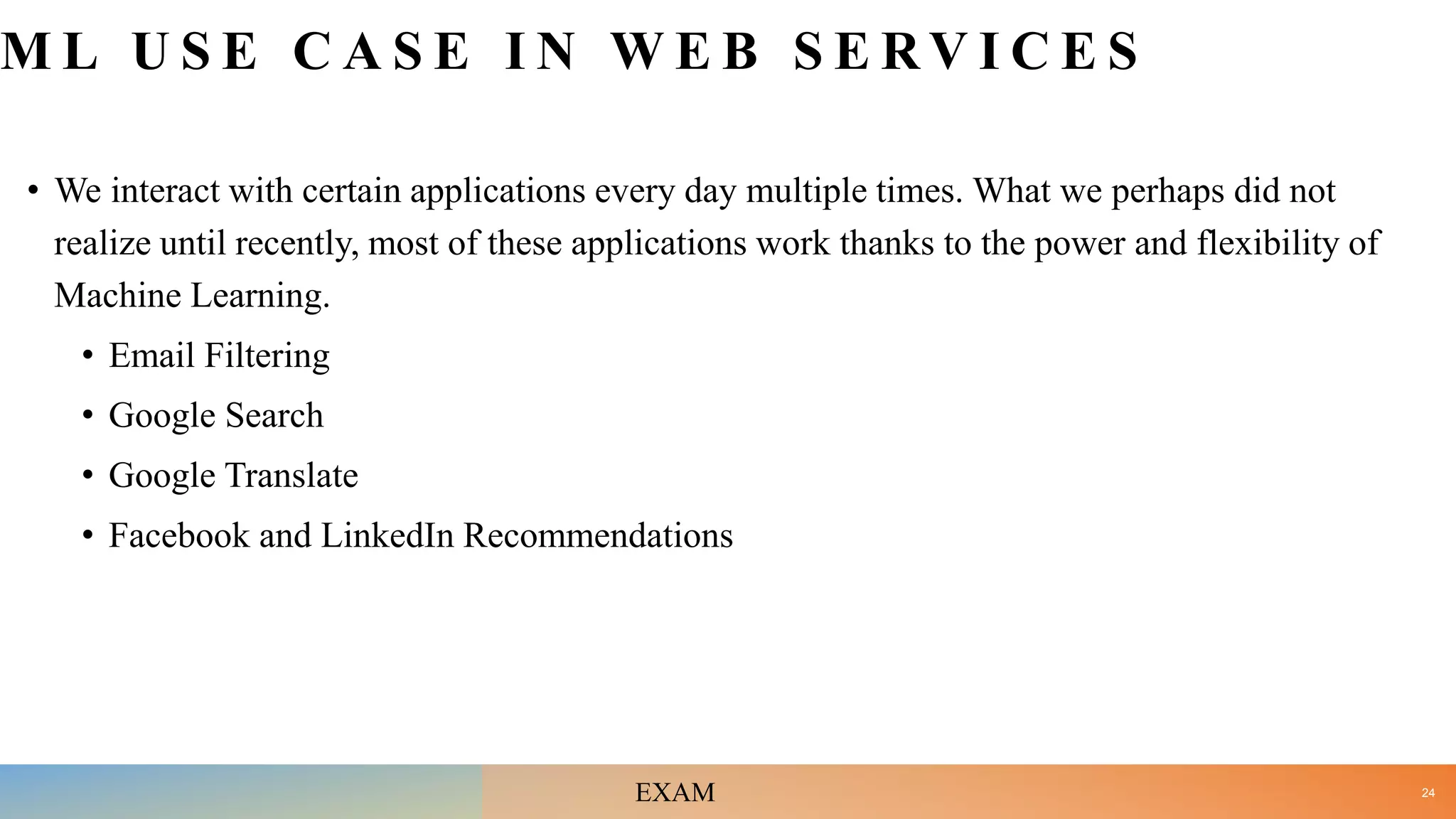 M L U S E C A S E I N W E B S E R V I C E S
• We interact with certain applications every day multiple times. What we perhaps did not
realize until recently, most of these applications work thanks to the power and flexibility of
Machine Learning.
• Email Filtering
• Google Search
• Google Translate
• Facebook and LinkedIn Recommendations
24
EXAM
 