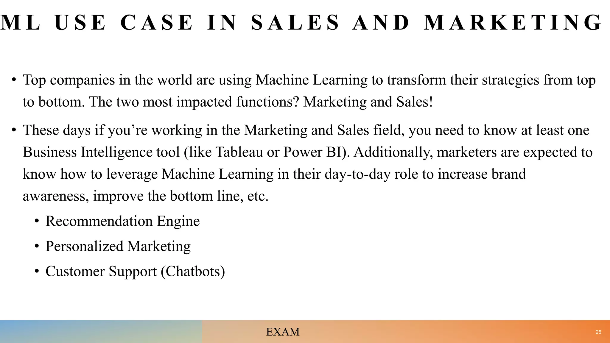 M L U S E C A S E I N S A L E S A N D M A R K E T I N G
• Top companies in the world are using Machine Learning to transform their strategies from top
to bottom. The two most impacted functions? Marketing and Sales!
• These days if you’re working in the Marketing and Sales field, you need to know at least one
Business Intelligence tool (like Tableau or Power BI). Additionally, marketers are expected to
know how to leverage Machine Learning in their day-to-day role to increase brand
awareness, improve the bottom line, etc.
• Recommendation Engine
• Personalized Marketing
• Customer Support (Chatbots)
25
EXAM
 