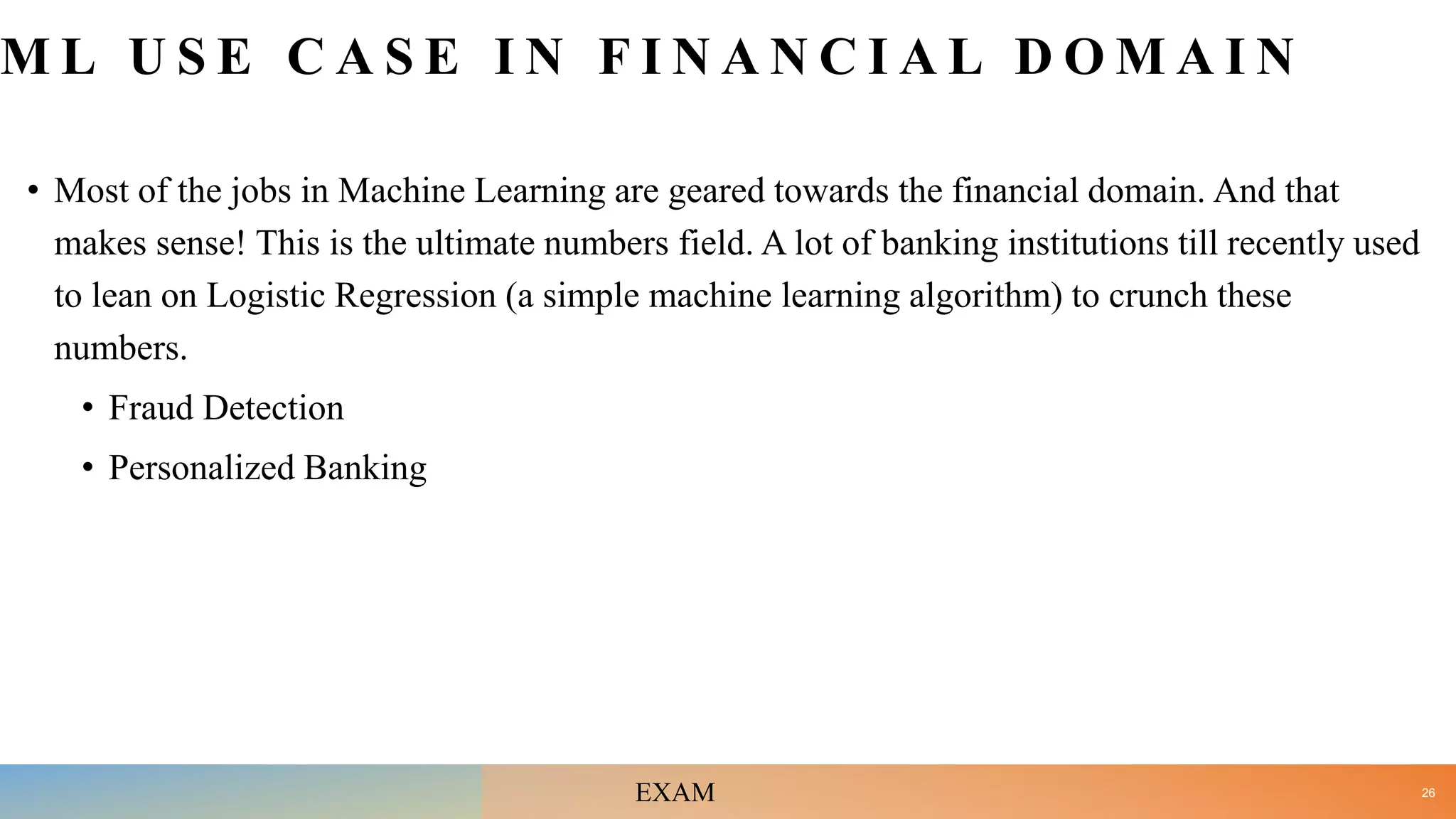M L U S E C A S E I N F I N A N C I A L D O M A I N
• Most of the jobs in Machine Learning are geared towards the financial domain. And that
makes sense! This is the ultimate numbers field. A lot of banking institutions till recently used
to lean on Logistic Regression (a simple machine learning algorithm) to crunch these
numbers.
• Fraud Detection
• Personalized Banking
26
EXAM
 