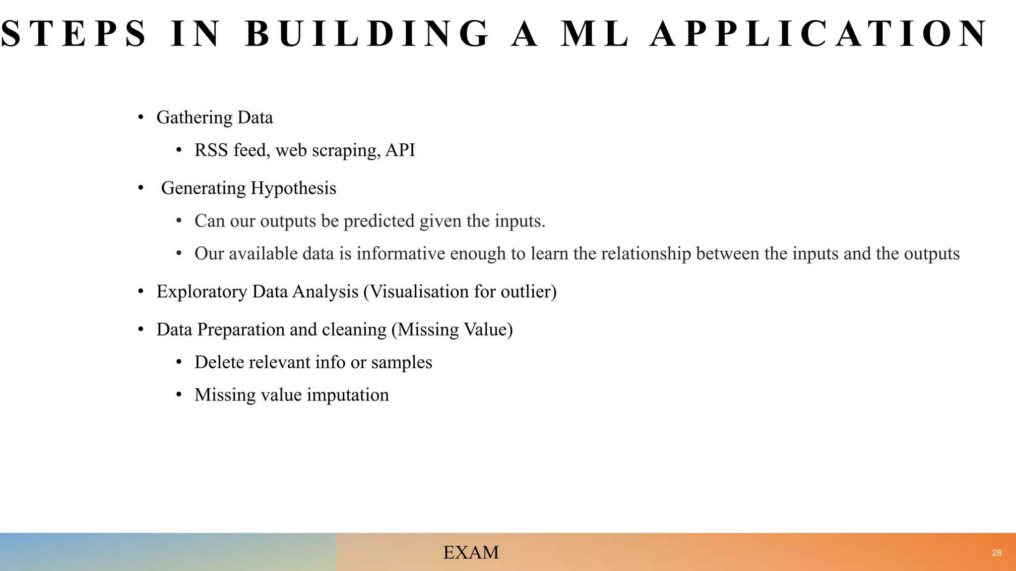 S T E P S I N B U I L D I N G A M L A P P L I C AT I O N
• Gathering Data
• RSS feed, web scraping, API
• Generating Hypothesis
• Can our outputs be predicted given the inputs.
• Our available data is informative enough to learn the relationship between the inputs and the outputs
• Exploratory Data Analysis (Visualisation for outlier)
• Data Preparation and cleaning (Missing Value)
• Delete relevant info or samples
• Missing value imputation
28
EXAM
 