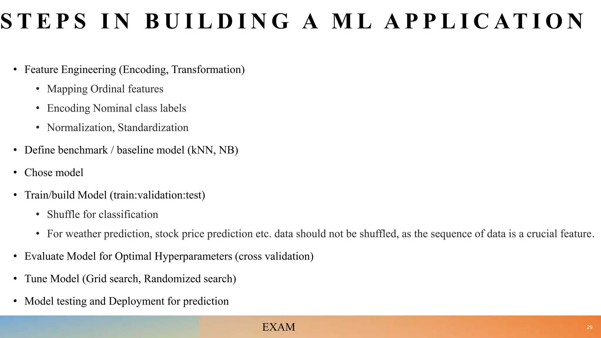 S T E P S I N B U I L D I N G A M L A P P L I C AT I O N
• Feature Engineering (Encoding, Transformation)
• Mapping Ordinal features
• Encoding Nominal class labels
• Normalization, Standardization
• Define benchmark / baseline model (kNN, NB)
• Chose model
• Train/build Model (train:validation:test)
• Shuffle for classification
• For weather prediction, stock price prediction etc. data should not be shuffled, as the sequence of data is a crucial feature.
• Evaluate Model for Optimal Hyperparameters (cross validation)
• Tune Model (Grid search, Randomized search)
• Model testing and Deployment for prediction
29
EXAM
 