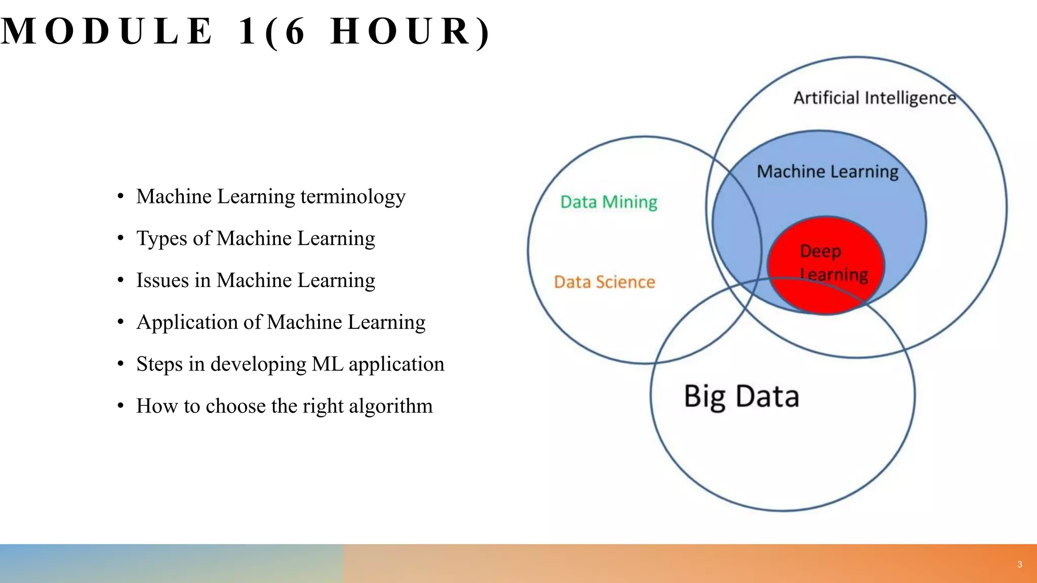 M O D U L E 1 ( 6 H O U R )
• Machine Learning terminology
• Types of Machine Learning
• Issues in Machine Learning
• Application of Machine Learning
• Steps in developing ML application
• How to choose the right algorithm
3
 