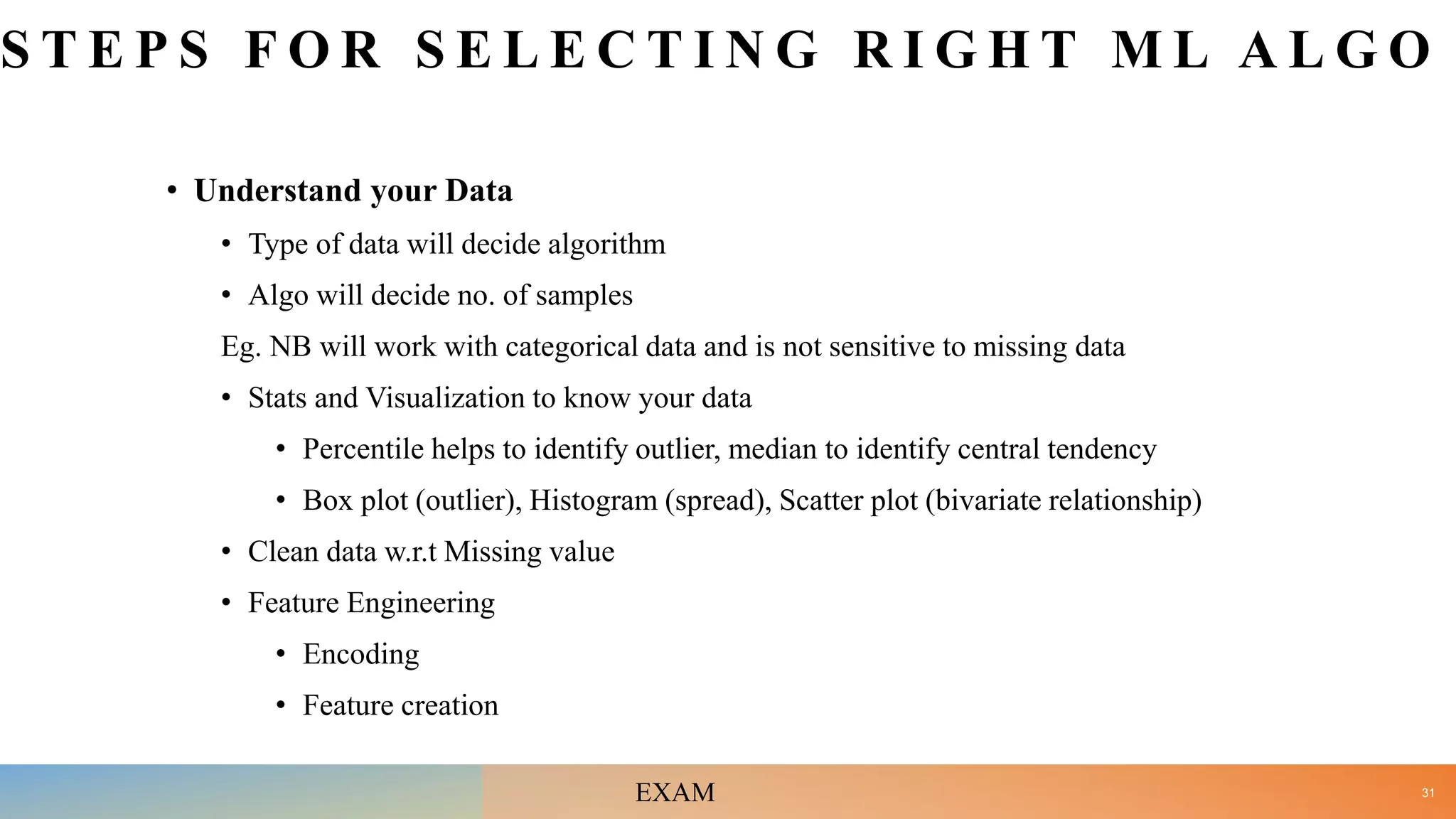 S T E P S F O R S E L E C T I N G R I G H T M L A L G O
• Understand your Data
• Type of data will decide algorithm
• Algo will decide no. of samples
Eg. NB will work with categorical data and is not sensitive to missing data
• Stats and Visualization to know your data
• Percentile helps to identify outlier, median to identify central tendency
• Box plot (outlier), Histogram (spread), Scatter plot (bivariate relationship)
• Clean data w.r.t Missing value
• Feature Engineering
• Encoding
• Feature creation
31
EXAM
 