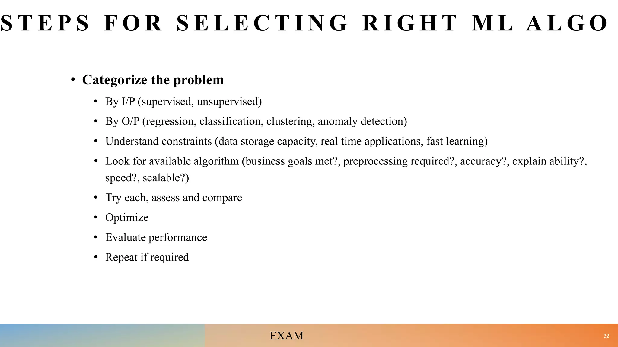 S T E P S F O R S E L E C T I N G R I G H T M L A L G O
• Categorize the problem
• By I/P (supervised, unsupervised)
• By O/P (regression, classification, clustering, anomaly detection)
• Understand constraints (data storage capacity, real time applications, fast learning)
• Look for available algorithm (business goals met?, preprocessing required?, accuracy?, explain ability?,
speed?, scalable?)
• Try each, assess and compare
• Optimize
• Evaluate performance
• Repeat if required
32
EXAM
 