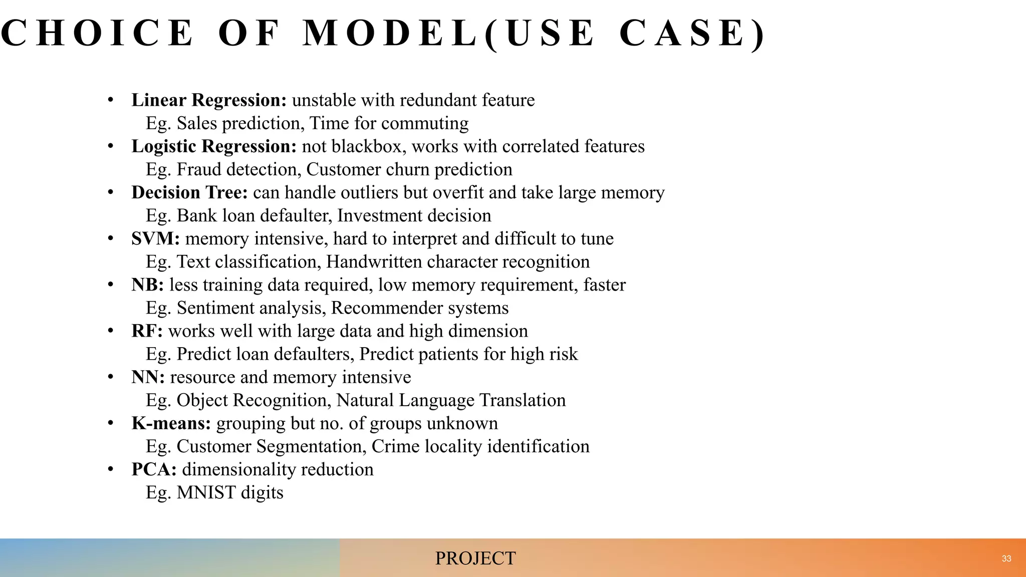C H O I C E O F M O D E L ( U S E C A S E )
• Linear Regression: unstable with redundant feature
Eg. Sales prediction, Time for commuting
• Logistic Regression: not blackbox, works with correlated features
Eg. Fraud detection, Customer churn prediction
• Decision Tree: can handle outliers but overfit and take large memory
Eg. Bank loan defaulter, Investment decision
• SVM: memory intensive, hard to interpret and difficult to tune
Eg. Text classification, Handwritten character recognition
• NB: less training data required, low memory requirement, faster
Eg. Sentiment analysis, Recommender systems
• RF: works well with large data and high dimension
Eg. Predict loan defaulters, Predict patients for high risk
• NN: resource and memory intensive
Eg. Object Recognition, Natural Language Translation
• K-means: grouping but no. of groups unknown
Eg. Customer Segmentation, Crime locality identification
• PCA: dimensionality reduction
Eg. MNIST digits
33
PROJECT
 