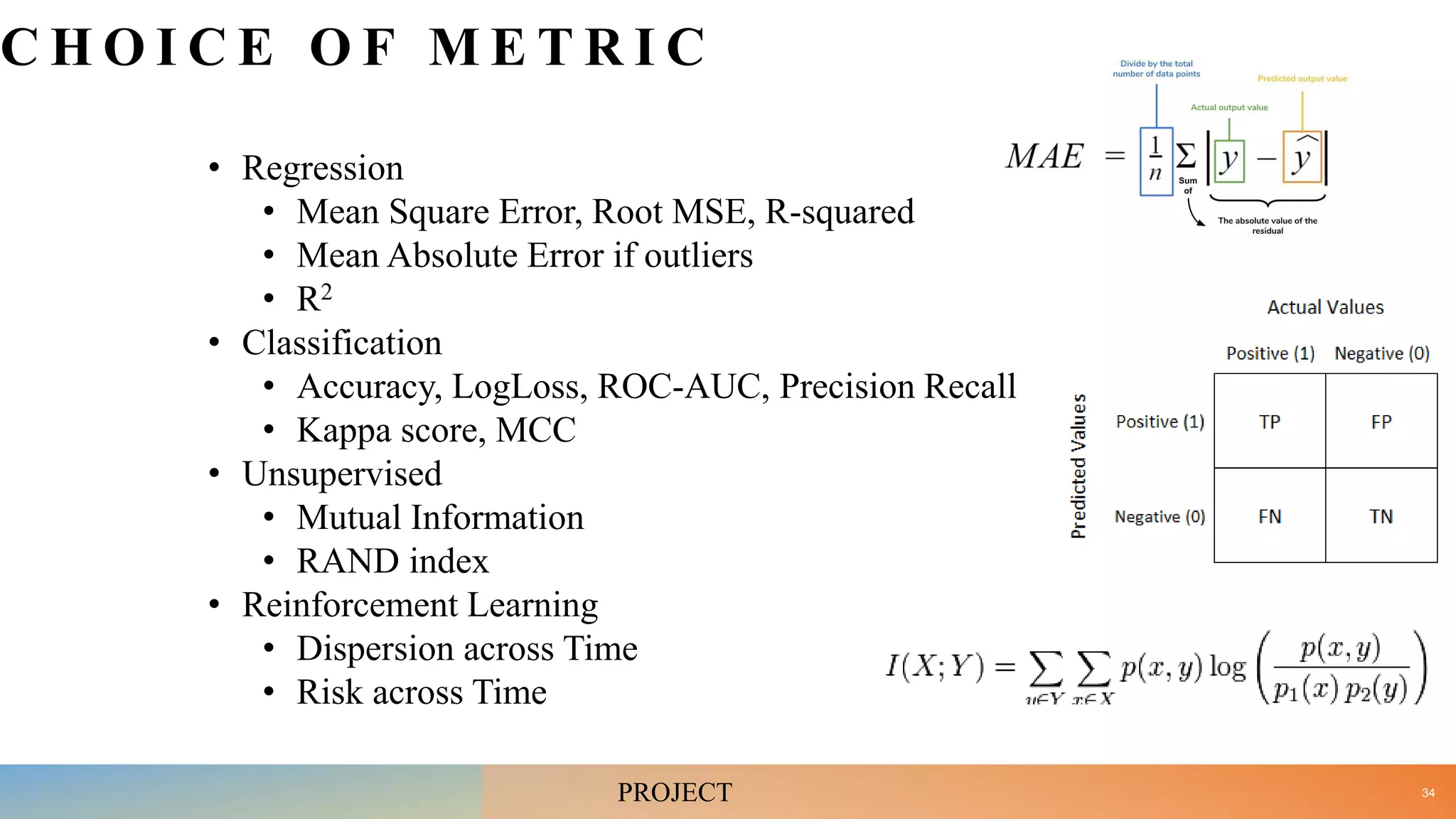C H O I C E O F M E T R I C
• Regression
• Mean Square Error, Root MSE, R-squared
• Mean Absolute Error if outliers
• R2
• Classification
• Accuracy, LogLoss, ROC-AUC, Precision Recall
• Kappa score, MCC
• Unsupervised
• Mutual Information
• RAND index
• Reinforcement Learning
• Dispersion across Time
• Risk across Time
34
PROJECT
 
