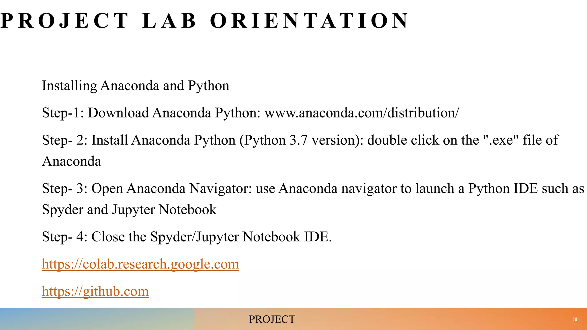 P R O J E C T L A B O R I E N TAT I O N
Installing Anaconda and Python
Step-1: Download Anaconda Python: www.anaconda.com/distribution/
Step- 2: Install Anaconda Python (Python 3.7 version): double click on the ".exe" file of
Anaconda
Step- 3: Open Anaconda Navigator: use Anaconda navigator to launch a Python IDE such as
Spyder and Jupyter Notebook
Step- 4: Close the Spyder/Jupyter Notebook IDE.
https://colab.research.google.com
https://github.com
35
PROJECT
 