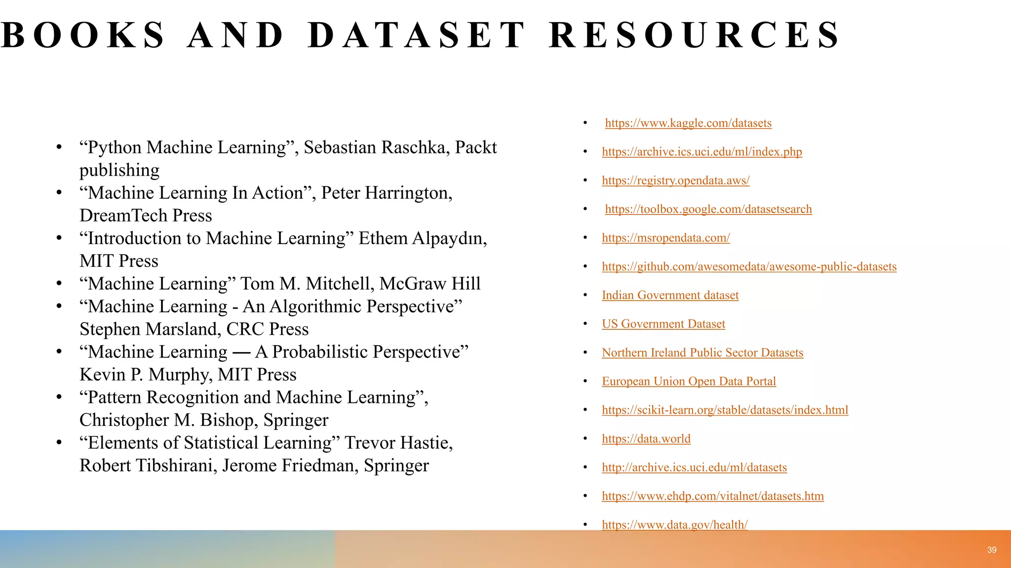 B O O K S A N D D ATA S E T R E S O U R C E S
• https://www.kaggle.com/datasets
• https://archive.ics.uci.edu/ml/index.php
• https://registry.opendata.aws/
• https://toolbox.google.com/datasetsearch
• https://msropendata.com/
• https://github.com/awesomedata/awesome-public-datasets
• Indian Government dataset
• US Government Dataset
• Northern Ireland Public Sector Datasets
• European Union Open Data Portal
• https://scikit-learn.org/stable/datasets/index.html
• https://data.world
• http://archive.ics.uci.edu/ml/datasets
• https://www.ehdp.com/vitalnet/datasets.htm
• https://www.data.gov/health/
• “Python Machine Learning”, Sebastian Raschka, Packt
publishing
• “Machine Learning In Action”, Peter Harrington,
DreamTech Press
• “Introduction to Machine Learning” Ethem Alpaydın,
MIT Press
• “Machine Learning” Tom M. Mitchell, McGraw Hill
• “Machine Learning - An Algorithmic Perspective”
Stephen Marsland, CRC Press
• “Machine Learning ― A Probabilistic Perspective”
Kevin P. Murphy, MIT Press
• “Pattern Recognition and Machine Learning”,
Christopher M. Bishop, Springer
• “Elements of Statistical Learning” Trevor Hastie,
Robert Tibshirani, Jerome Friedman, Springer
39
 