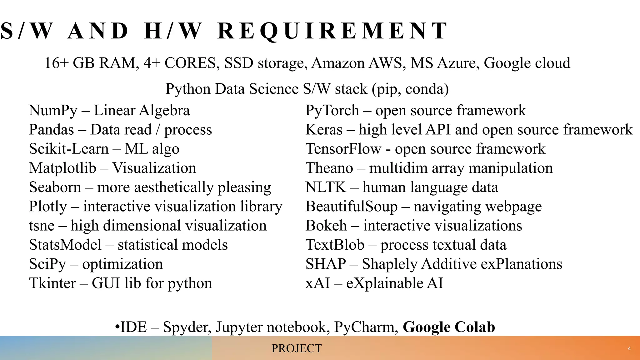 S / W A N D H / W R E Q U I R E M E N T
16+ GB RAM, 4+ CORES, SSD storage, Amazon AWS, MS Azure, Google cloud
Python Data Science S/W stack (pip, conda)
NumPy – Linear Algebra
Pandas – Data read / process
Scikit-Learn – ML algo
Matplotlib – Visualization
Seaborn – more aesthetically pleasing
Plotly – interactive visualization library
tsne – high dimensional visualization
StatsModel – statistical models
SciPy – optimization
Tkinter – GUI lib for python
PyTorch – open source framework
Keras – high level API and open source framework
TensorFlow - open source framework
Theano – multidim array manipulation
NLTK – human language data
BeautifulSoup – navigating webpage
Bokeh – interactive visualizations
TextBlob – process textual data
SHAP – Shaplely Additive exPlanations
xAI – eXplainable AI
•IDE – Spyder, Jupyter notebook, PyCharm, Google Colab
4
PROJECT
 