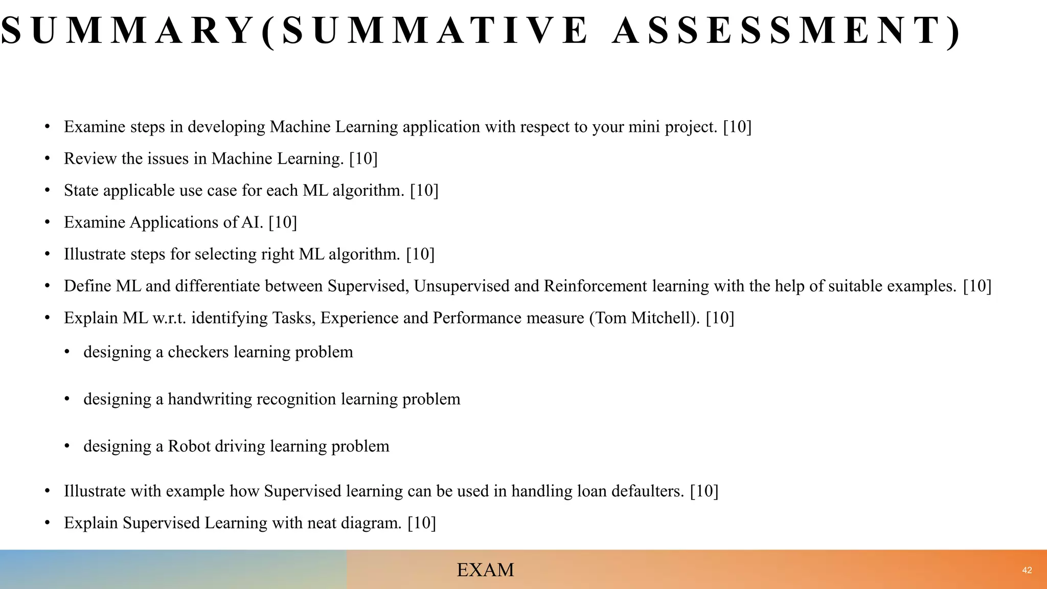 S U M M A R Y ( S U M M AT I V E A S S E S S M E N T )
• Examine steps in developing Machine Learning application with respect to your mini project. [10]
• Review the issues in Machine Learning. [10]
• State applicable use case for each ML algorithm. [10]
• Examine Applications of AI. [10]
• Illustrate steps for selecting right ML algorithm. [10]
• Define ML and differentiate between Supervised, Unsupervised and Reinforcement learning with the help of suitable examples. [10]
• Explain ML w.r.t. identifying Tasks, Experience and Performance measure (Tom Mitchell). [10]
• designing a checkers learning problem
• designing a handwriting recognition learning problem
• designing a Robot driving learning problem
• Illustrate with example how Supervised learning can be used in handling loan defaulters. [10]
• Explain Supervised Learning with neat diagram. [10]
42
EXAM
 
