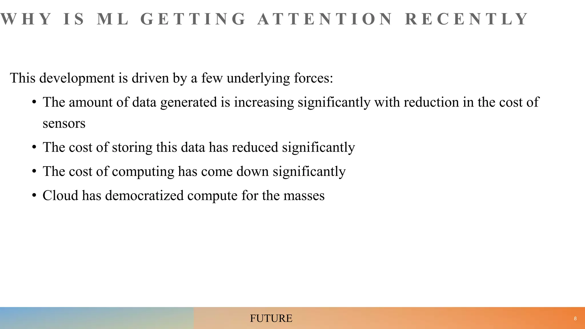 W H Y I S M L G E T T I N G A T T E N T I O N R E C E N T L Y
This development is driven by a few underlying forces:
• The amount of data generated is increasing significantly with reduction in the cost of
sensors
• The cost of storing this data has reduced significantly
• The cost of computing has come down significantly
• Cloud has democratized compute for the masses
8
FUTURE
 